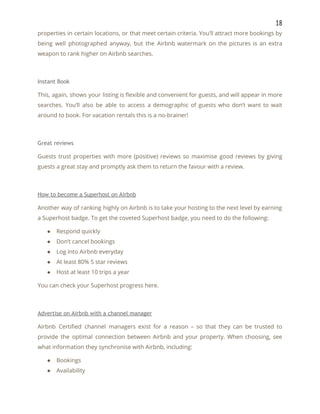 18 
properties in certain locations, or that meet certain criteria. You’ll attract more bookings by                           
being well photographed anyway, but the Airbnb watermark on the pictures is an extra                           
weapon to rank higher on Airbnb searches. 
 
Instant Book 
This, again, shows your listing is flexible and convenient for guests, and will appear in more                               
searches. You’ll also be able to access a demographic of guests who don’t want to wait                               
around to book. For vacation rentals this is a no-brainer! 
 
Great reviews 
Guests trust properties with more (positive) reviews so maximise good reviews by giving                         
guests a great stay and promptly ask them to return the favour with a review. 
 
How to become a Superhost on Airbnb 
Another way of ranking highly on Airbnb is to take your hosting to the next level by earning                                   
a Superhost badge. To get the coveted Superhost badge, you need to do the following: 
● Respond quickly 
● Don’t cancel bookings 
● Log into Airbnb everyday 
● At least 80% 5 star reviews 
● Host at least 10 trips a year 
You can check your Superhost progress here. 
 
Advertise on Airbnb with a channel manager 
Airbnb Certified channel managers exist for a reason – so that they can be trusted to                               
provide the optimal connection between Airbnb and your property. When choosing, see                       
what information they synchronise with Airbnb, including: 
● Bookings 
● Availability 
 