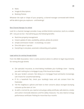 19 
● Rates 
● Images & Descriptions 
● Booking Policies 
Whatever the style or shape of your property, a channel manager connected with Airbnb                           
will be able to give you exposure – and bookings! 
 
Best Channel Manager for Airbnb 
Look for a channel manager provides 2-way certified Airbnb connection, built on a reliable                           
API – not just via iCal – that will bring you the following benefits: 
● Real-time property management 
● Instant update of rates, availability, policies, photos & content 
● Simple commission model – no bookings, no costs! 
● One click opt-in / opt-out 
● Everything in one place, automatic onboarding and updates 
 
Legal advice for renting through Airbnb 
From the B&B Association, here is some practical advice to adhere to legal requirements                           
for renting through Airbnb: 
 
● Get specialist insurance, as short-letting invalidates your buildings cover – leaving                     
you with nothing but a mortgage to pay if the house burns down 
● Ask your lender’s consent. Not doing so is mortgage fraud and banks increasingly                         
call in loans for unauthorised letting 
● If it’s a leasehold flat, check your building’s lease and ask consent from the                           
freeholder 
● Tell the neighbours upfront and listen to their concerns about strangers bumping                       
suitcases up the stairs at 1am 
● As with a normal let, you need an annual gas safety certificate, safe electrics, smoke                             
and carbon monoxide detectors and fire safety measures. You also need an energy                         
performance certificate if letting for more than four months 
 