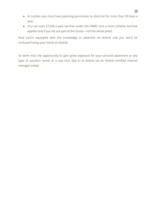20 
● In London you must have planning permission to short-let for more than 90 days a                             
year 
● You can earn £7,500 a year tax-free under the HMRC rent a room scheme, but that                               
applies only if you let out part of the house – not the whole place. 
Now you’re equipped with the knowledge to advertise on Airbnb and you won’t be                           
confused listing your home on Airbnb. 
 
So don’t miss the opportunity to gain great exposure for your serviced apartment or any                             
type of vacation rental at a low cost. Opt in to Airbnb via an Airbnb certified channel                                 
manager today! 
 
   
 