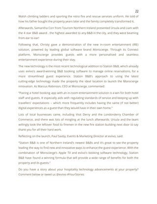 22 
Walsh climbing ladders and sporting the retro fire and rescue services uniform. He told of                             
how his father bought the property years later and the family completely transformed it. 
Afterwards, Samantha Corr from Tourism Northern Ireland presented Ursula and Liam with                       
the 4 star B&B award , the highest awarded to any B&B in the city, and they were beaming                                     
from ear to ear! 
Following that, Christy gave a demonstration of the new in-room entertainment (IRE)                       
solution, powered by leading global software brand Monscierge. Through its Connect                     
platform, Monscierge provides guests with a more personalised and seamless                   
entertainment experience during their stay. 
The new technology is the most recent technological addition to Station B&B, which already                           
uses eviivo’s award-winning B&B booking software to manage online reservations, for a                       
more streamlined guest experience. Station B&B’s approach to using the latest                     
cutting-edge technology made the property the ideal location to launch the Monscierge                       
innovation. As Marcus Robinson, CEO at Monscierge, commented: 
“Pairing a hotel booking app with an in-room entertainment solution is a win for both hotel                               
staff and guests. It especially aids with regulating standards of service and keeping up with                             
travellers’ expectations – which more frequently includes having the same (if not better)                         
digital experiences as a guest than they would have in their own home.” 
Lots of local businesses came, including Visit Derry and the Londonderry Chamber of                         
Commerce, and there was lots of mingling at the lunch afterwards. Ursula and the team                             
willingly took the leftover food to firemen in the new fire station building next door to say                                 
thank you for all their hard work. 
Reflecting on the launch, Paul Saxby, Events & Marketing Director at eviivo, said: 
“Station B&B is one of Northern Ireland’s newest B&Bs and it’s great to see the property                               
leading the way to find new and innovative ways to enhance the guest experience. With the                               
combination of Monscierge’s Apple TV and eviivo’s booking software technology, Station                     
B&B have found a winning formula that will provide a wide range of benefits for both the                                 
property and its guests.” 
Do you have a story about your hospitality technology advancements at your property?                         
Comment below or tweet us @eviivo #YourStories   
 