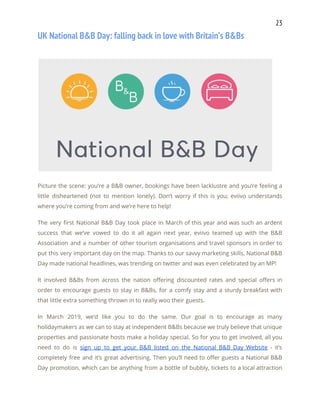 23 
UK National B&B Day: falling back in love with Britain’s B&Bs 
  
 
Picture the scene: you’re a B&B owner, bookings have been lacklustre and you’re feeling a                             
little disheartened (not to mention lonely). Don’t worry if this is you; eviivo understands                           
where you’re coming from and we’re here to help! 
The very first National B&B Day took place in March of this year and was such an ardent                                   
success that we’ve vowed to do it all again next year. eviivo teamed up with the B&B                                 
Association and a number of other tourism organisations and travel sponsors in order to                           
put this very important day on the map. Thanks to our savvy marketing skills, National B&B                               
Day made national headlines, was trending on twitter and was even celebrated by an MP! 
It involved B&Bs from across the nation offering discounted rates and special offers in                           
order to encourage guests to stay in B&Bs, for a comfy stay and a sturdy breakfast with                                 
that little extra something thrown in to really woo their guests. 
In March 2019, we’d like you to do the same. Our goal is to encourage as many                                 
holidaymakers as we can to stay at independent B&Bs because we truly believe that unique                             
properties and passionate hosts make a holiday special. So for you to get involved, all you                               
need to do is ​sign up to get your B&B listed on the National B&B Day Website - it’s                                     
completely free and it’s great advertising. Then you’ll need to offer guests a National B&B                             
Day promotion, which can be anything from a bottle of bubbly, tickets to a local attraction                               
 