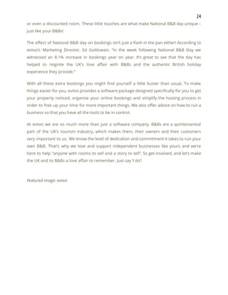 24 
or even a discounted room. These little touches are what make National B&B day unique –                               
just like your B&Bs! 
The effect of National B&B day on bookings isn’t just a flash in the pan either! According to                                   
eviivo’s Marketing Director, Ed Goldswain, “in the week following National B&B Day we                         
witnessed an 8.1% increase in bookings year on year. It’s great to see that the day has                                 
helped to reignite the UK’s love affair with B&Bs and the authentic British holiday                           
experience they provide.” 
With all these extra bookings you might find yourself a little busier than usual. To make                               
things easier for you, eviivo provides a software package designed specifically for you to get                             
your property noticed, organise your online bookings and simplify the hosting process in                         
order to free up your time for more important things. We also offer advice on how to run a                                     
business so that you have all the tools to be in control. 
At eviivo we are so much more than just a software company. B&Bs are a quintessential                               
part of the UK’s tourism industry, which makes them, their owners and their customers                           
very important to us. We know the level of dedication and commitment it takes to run your                                 
own B&B. That’s why we love and support independent businesses like yours and we’re                           
here to help “anyone with rooms to sell and a story to tell”. So get involved, and let’s make                                     
the UK and its B&Bs a love affair to remember. Just say ‘I do’! 
 
Featured image: eviivo 
   
 