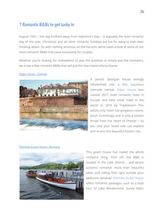 25 
7 Romantic B&Bs to get lucky in 
 
August 15th – the day furthest away from Valentine’s Day – is arguably the least romantic                               
day of the year. Christmas and all other romantic holidays are too far away to even bear                                 
thinking about. So with nothing amorous on the horizon, we’ve taken a look at some of our                                 
most romantic B&Bs that cater exclusively for couples. 
Whether you’re looking for somewhere to pop the question or simply pop the champers,                           
we know a few romantic B&Bs that will put the love island villa to shame. 
Edgar House, Chester 
A period Georgian house lovingly         
refurbished into a chic, luxurious         
riverside retreat. ​Edgar house was         
named 2017 most romantic hotel in           
Europe and best small hotel in the             
world in 2016 by TripAdvisor! This           
adults-only hotel has gorgeous rooms,         
plush furnishings and is only a stone’s             
throw from the heart of Chester – so               
you and your loved one can explore             
arm in arm this beautiful historic city. 
 
Holmlea Guest House, Bowness 
This guest house has nailed the whole             
romance thing. First off, the B&B is             
located in the Lake District – and where               
screams romance more than beautiful         
lakes and rolling hills right outside your             
bedroom window? ​Holmlea Guest House         
offers romantic packages, such as a boat             
tour of Lake Windermere. Surely that’s           
 
