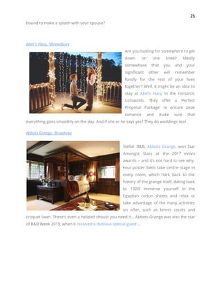 26 
bound to make a splash with your spouse? 
 
Abel’s Harp, Shrewsbury 
Are you looking for somewhere to get             
down on one knee? Ideally         
somewhere that you and your         
significant other will remember       
fondly for the rest of your lives             
together? Well, it might be an idea to               
stay at ​Abel’s Harp in the romantic             
Cotswolds. They offer a ‘Perfect         
Proposal Package’ to ensure peak         
romance and make sure that         
everything goes smoothly on the day. And if she or he says yes? They do weddings too! 
Abbots Grange, Broadway 
 
Stellar B&B, ​Abbots Grange​, won Star           
Amongst Stars at the 2017 eviivo           
awards – and it’s not hard to see why.                 
Four-poster beds take centre stage in           
every room, which hark back to the             
history of the grange itself, dating back             
to 1320! Immerse yourself in the           
Egyptian cotton sheets and relax or           
take advantage of the many activities           
on offer, such as tennis courts and             
croquet lawn. There’s even a helipad should you need it… Abbots Grange was also the star                               
of B&B Week 2019, when it ​received a dubious special guest … 
 
   
 