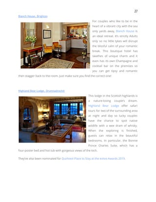 27 
Blanch House, Brighton 
For couples who like to be in the               
heart of a vibrant city with the sea               
only yards away, ​Blanch House is           
an ideal retreat. It’s strictly Adults           
only so no little tykes will disrupt             
the blissful calm of your romantic           
break. This boutique hotel has         
swathes of unique charm and it           
even has its own Champagne and           
cocktail bar on the premises so           
you can get tipsy and romantic           
then stagger back to the room. Just make sure you find the correct one! 
 
Highland Bear Lodge, Drumnadrochit 
This lodge in the Scottish highlands is             
a nature-loving couple’s dream.       
Highland Bear Lodge offer safari         
tours for two of the surrounding area             
at night and day so lucky couples             
have the chance to spot native           
wildlife with a wee dram of whisky.             
When the exploring is finished,         
guests can relax in the beautiful           
bedrooms. In particular, the Bonnie         
Prince Charles Suite, which has a           
four-poster bed and hot tub with gorgeous views of the loch. 
They’ve also been nominated for ​Quirkiest Place to Stay at the eviivo Awards 2019. 
   
 