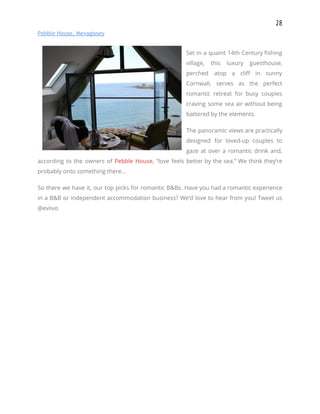 28 
Pebble House, Mevagissey 
 
Set in a quaint 14th Century fishing             
village, this luxury guesthouse,       
perched atop a cliff in sunny           
Cornwall, serves as the perfect         
romantic retreat for busy couples         
craving some sea air without being           
battered by the elements. 
The panoramic views are practically         
designed for loved-up couples to         
gaze at over a romantic drink and,             
according to the owners of ​Pebble House​, “love feels better by the sea.” We think they’re                               
probably onto something there… 
So there we have it, our top picks for romantic B&Bs. Have you had a romantic experience                                 
in a B&B or independent accommodation business? We’d love to hear from you! Tweet us                             
@eviivo​  
 
 
 
  
 
  
 
  
 
 