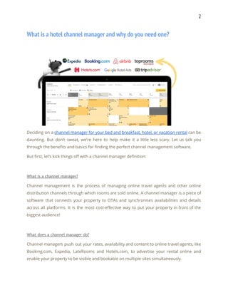 2 
What is a hotel channel manager and why do you need one? 
 
Deciding on a ​channel manager for your bed and breakfast, hotel, or vacation rental can be                               
daunting. But don’t sweat, we’re here to help make it a little less scary. Let us talk you                                   
through the benefits and basics for finding the perfect channel management software. 
But first, let’s kick things off with a channel manager definition: 
 
What is a channel manager? 
Channel management is the process of managing online travel agents and other online                         
distribution channels through which rooms are sold online. A channel manager is a piece of                             
software that connects your property to OTAs and synchronises availabilities and details                       
across all platforms. It is the most cost-effective way to put your property in front of the                                 
biggest audience! 
 
What does a channel manager do? 
Channel managers push out your rates, availability and content to online travel agents, like                           
Booking.com, Expedia, LateRooms and Hotels.com, to advertise your rental online and                     
enable your property to be visible and bookable on multiple sites simultaneously. 
 
 