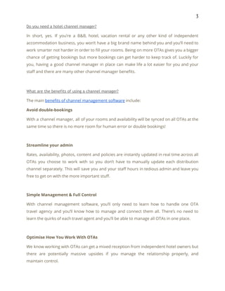 3 
Do you need a hotel channel manager? 
In short, yes. If you’re a B&B, hotel, vacation rental or any other kind of independent                               
accommodation business, you won’t have a big brand name behind you and you’ll need to                             
work smarter not harder in order to fill your rooms. Being on more OTAs gives you a bigger                                   
chance of getting bookings but more bookings can get harder to keep track of. Luckily for                               
you, having a good channel manager in place can make life a lot easier for you and your                                   
staff and there are many other channel manager benefits. 
 
What are the benefits of using a channel manager? 
The main ​benefits of channel management software​ include: 
Avoid double-bookings 
With a channel manager, all of your rooms and availability will be synced on all OTAs at the                                   
same time so there is no more room for human error or double bookings! 
 
Streamline your admin 
Rates, availability, photos, content and policies are instantly updated in real time across all                           
OTAs you choose to work with so you don’t have to manually update each distribution                             
channel separately. This will save you and your staff hours in tedious admin and leave you                               
free to get on with the more important stuff. 
 
Simple Management & Full Control 
With channel management software, you’ll only need to learn how to handle one OTA                           
travel agency and you’ll know how to manage and connect them all. There’s no need to                               
learn the quirks of each travel agent and you’ll be able to manage all OTAs in one place. 
 
Optimise How You Work With OTAs 
We know working with OTAs can get a mixed reception from independent hotel owners but                             
there are potentially massive upsides if you manage the relationship properly, and                       
maintain control. 
 
