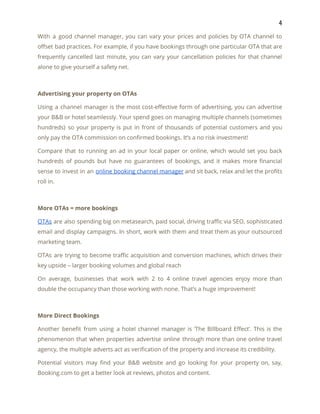 4 
With a good channel manager, you can vary your prices and policies by OTA channel to                               
offset bad practices. For example, if you have bookings through one particular OTA that are                             
frequently cancelled last minute, you can vary your cancellation policies for that channel                         
alone to give yourself a safety net. 
 
Advertising your property on OTAs 
Using a channel manager is the most cost-effective form of advertising, you can advertise                           
your B&B or hotel seamlessly. Your spend goes on managing multiple channels (sometimes                         
hundreds) so your property is put in front of thousands of potential customers and you                             
only pay the OTA commission on confirmed bookings. It’s a no risk investment! 
Compare that to running an ad in your local paper or online, which would set you back                                 
hundreds of pounds but have no guarantees of bookings, and it makes more financial                           
sense to invest in an ​online booking channel manager and sit back, relax and let the profits                                 
roll in. 
 
More OTAs = more bookings 
OTAs are also spending big on metasearch, paid social, driving traffic via SEO, sophisticated                           
email and display campaigns. In short, work with them and treat them as your outsourced                             
marketing team. 
OTAs are trying to become traffic acquisition and conversion machines, which drives their                         
key upside – larger booking volumes and global reach 
On average, businesses that work with 2 to 4 online travel agencies enjoy more than                             
double the occupancy than those working with none. That’s a huge improvement! 
 
More Direct Bookings 
Another benefit from using a hotel channel manager is ‘The Billboard Effect’. This is the                             
phenomenon that when properties advertise online through more than one online travel                       
agency, the multiple adverts act as verification of the property and increase its credibility. 
Potential visitors may find your B&B website and go looking for your property on, say,                             
Booking.com to get a better look at reviews, photos and content. 
 