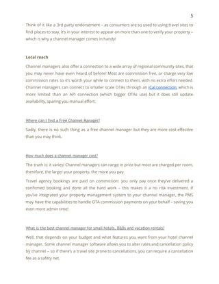 5 
Think of it like a 3rd party endorsement – as consumers are so used to using travel sites to                                     
find places to stay, it’s in your interest to appear on more than one to verify your property –                                     
which is why a channel manager comes in handy! 
 
Local reach 
Channel managers also offer a connection to a wide array of regional community sites, that                             
you may never have even heard of before! Most are commission free, or charge very low                               
commission rates so it’s worth your while to connect to them, with no extra effort needed.                               
Channel managers can connect to smaller scale OTAs through an ​iCal connection​, which is                           
more limited than an API connection (which bigger OTAs use) but it does still update                             
availability, sparing you manual effort. 
 
Where can I find a Free Channel Manager? 
Sadly, there is no such thing as a free channel manager but they are more cost effective                                 
than you may think. 
 
How much does a channel manager cost? 
The truth is: it varies! Channel managers can range in price but most are charged per room,                                 
therefore, the larger your property, the more you pay. 
Travel agency bookings are paid on commission: you only pay once they’ve delivered a                           
confirmed booking and done all the hard work – this makes it a no risk investment. If                                 
you’ve integrated your property management system to your channel manager, the PMS                       
may have the capabilities to handle OTA commission payments on your behalf – saving you                             
even more admin time! 
 
What is the best channel manager for small hotels, B&Bs and vacation rentals? 
Well, that depends on your budget and what features you want from your hotel channel                             
manager. Some channel manager software allows you to alter rates and cancellation policy                         
by channel – so if there’s a travel site prone to cancellations, you can require a cancellation                                 
fee as a safety net. 
 