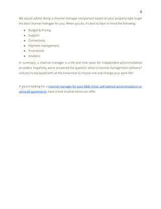 6 
We would advise doing a channel manager comparison based on your property type to get                             
the best channel manager for you. When you do, it’s best to bear in mind the following: 
● Budget & Pricing 
● Support 
● Connectivity 
● Payment management 
● Promotions 
● Analytics 
In summary, a channel manager is a life and time saver for independent accommodation                           
providers. Hopefully, we’ve answered the question ‘what is channel management software?’                     
and you’re equipped with all the know-how to choose one and change your work life! 
 
If you’re looking for a ​channel manager for your B&B, hotel, self-catered accommodation or                           
serviced apartments​, have a look at what eviivo can offer. 
 
 