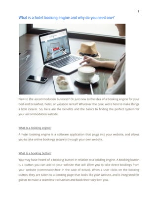 7 
What is a hotel booking engine and why do you need one? 
 
New to the accommodation business? Or just new to the idea of a booking engine for your                                 
bed and breakfast, hotel, or vacation rental? Whatever the case, we’re here to make things                             
a little clearer. So, here are the benefits and the basics to finding the perfect system for                                 
your accommodation website. 
 
What is a booking engine? 
A hotel booking engine is a software application that plugs into your website, and allows                             
you to take online bookings securely through your own website. 
 
What is a booking button? 
You may have heard of a booking button in relation to a booking engine. A booking button                                 
is a button you can add to your website that will allow you to take direct bookings from                                   
your website (commission-free in the case of eviivo). When a user clicks on the booking                             
button, they are taken to a booking page that looks like your website, and is integrated for                                 
guests to make a seamless transaction and book their stay with you. 
 
 