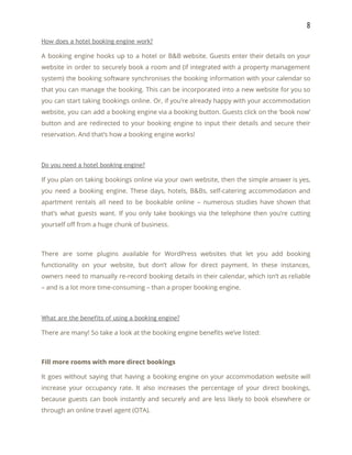 8 
How does a hotel booking engine work? 
A booking engine hooks up to a hotel or B&B website. Guests enter their details on your                                 
website in order to securely book a room and (if integrated with a property management                             
system) the booking software synchronises the booking information with your calendar so                       
that you can manage the booking. This can be incorporated into a new website for you so                                 
you can start taking bookings online. Or, if you’re already happy with your accommodation                           
website, you can add a booking engine via a booking button. Guests click on the ‘book now’                                 
button and are redirected to your booking engine to input their details and secure their                             
reservation. And that’s how a booking engine works! 
 
Do you need a hotel booking engine? 
If you plan on taking bookings online via your own website, then the simple answer is yes,                                 
you need a booking engine. These days, hotels, B&Bs, self-catering accommodation and                       
apartment rentals all need to be bookable online – numerous studies have shown that                           
that’s what guests want. If you only take bookings via the telephone then you’re cutting                             
yourself off from a huge chunk of business. 
 
There are some plugins available for WordPress websites that let you add booking                         
functionality on your website, but don’t allow for direct payment. In these instances,                         
owners need to manually re-record booking details in their calendar, which isn’t as reliable                           
– and is a lot more time-consuming – than a proper booking engine. 
 
What are the benefits of using a booking engine? 
There are many! So take a look at the booking engine benefits we’ve listed: 
 
Fill more rooms with more direct bookings 
It goes without saying that having a booking engine on your accommodation website will                           
increase your occupancy rate. It also increases the percentage of your direct bookings,                         
because guests can book instantly and securely and are less likely to book elsewhere or                             
through an online travel agent (OTA). 
 