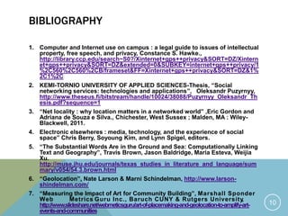 BIBLIOGRAPHY
1. Computer and Internet use on campus : a legal guide to issues of intellectual
property, free speech, and privacy, Constance S. Hawke.,
http://library.ccp.edu/search~S0?/Xinternet+gps++privacy&SORT=DZ/Xintern
et+gps++privacy&SORT=DZ&extended=0&SUBKEY=internet+gps++privacy/1
%2C560%2C560%2CB/frameset&FF=Xinternet+gps++privacy&SORT=DZ&1%
2C1%2C
2. KEMI-TORNIO UNIVERSITY OF APPLIED SCIENCES-Thesis, “Social
networking services: technologies and applications”, Oleksandr Puzyrnyy,
http://www.theseus.fi/bitstream/handle/10024/38088/Puzyrnyy_Oleksandr_Th
esis.pdf?sequence=1
3. “Net locality : why location matters in a networked world” ,Eric Gordon and
Adriana de Souza e Silva., Chichester, West Sussex ; Malden, MA : Wiley-
Blackwell, 2011.
4. Electronic elsewheres : media, technology, and the experience of social
space” Chris Berry, Soyoung Kim, and Lynn Spigel, editors.
5. “The Substantial Words Are in the Ground and Sea: Computationally Linking
Text and Geography”, Travis Brown, Jason Baldridge, Maria Esteva, Weijia
Xu.
http://muse.jhu.edu/journals/texas_studies_in_literature_and_language/sum
mary/v054/54.3.brown.html
6. “Geolocation”, Nate Larson & Marni Schindelman, http://www.larson-
shindelman.com/
7. “Measuring the Impact of Art for Community Building”, Marshall Sponder
Web Metrics Guru Inc., Baruch CUNY & Rutgers University,
http://www.slideshare.net/webmeticsguru/art-of-placemaking-and-geolocation-to-amplify-art-
events-and-communities
10
 