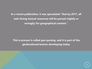 In a recent publication, it was speculated “that by 2017, all
web-facing textual resources will be parsed (rightly or
wrongly) for geographical content.“
This is process is called geo-parsing, and it is part of the
geolocational lexicon developing today.
3
 