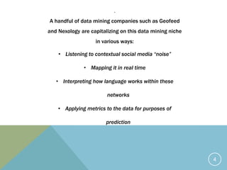 .
A handful of data mining companies such as Geofeed
and Nexology are capitalizing on this data mining niche
in various ways:
• Listening to contextual social media “noise”
• Mapping it in real time
• Interpreting how language works within these
networks
• Applying metrics to the data for purposes of
prediction
4
 
