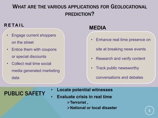 • Engage current shoppers
on the street
• Entice them with coupons
or special discounts
• Collect real time social
media generated marketing
data
• Enhance real time presence on
site at breaking news events
• Research and verify content
• Track public newsworthy
conversations and debates
WHAT ARE THE VARIOUS APPLICATIONS FOR GEOLOCATIONAL
PREDICTION?
R E TA I L
MEDIA
6
PUBLIC SAFETY
• Locate potential witnesses
• Evaluate crisis in real time
Terrorist ,
National or local disaster
 
