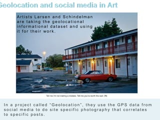 A r t i s t s L a r s e n a n d S c h i n d e l m a n
a r e t a k i n g t h e g e o l o c a t i o n a l
i n f o r m a t i o n a l d a t a s e t a n d u s i n g
i t f o r t h e i r wo r k .
7
I n a p r o j e c t c a l l e d “ G e o l o c a t i o n ” , t h e y u s e t h e G P S d a t a f r o m
s o c i a l m e d i a t o d o s i t e s p e c i f i c p h o t o g r a p h y t h a t c o r r e l a t e s
t o s p e c i f i c p o s t s .
 