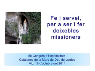 Fe i servei, 
per a ser i fer 
deixebles 
missioners 
5è Congrés d’Hospitalitats 
Catalanes de la Mare de Déu de Lurdes 
Vic, 18 d’octubre del 2014 
 