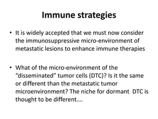 Immune strategies
• It is widely accepted that we must now consider
the immunosuppressive micro-environment of
metastatic lesions to enhance immune therapies
• What of the micro-environment of the
“disseminated” tumor cells (DTC)? Is it the same
or different than the metastatic tumor
microenvironment? The niche for dormant DTC is
thought to be different….
 