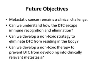 Future Objectives
• Metastatic cancer remains a clinical challenge.
• Can we understand how the DTC escape
immune recognition and elimination?
• Can we develop a non-toxic strategy to
eliminate DTC from residing in the body?
• Can we develop a non-toxic therapy to
prevent DTC from developing into clinically
relevant metastasis?
 