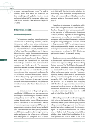 African Economic Outlook © AfDB/OECD 2008
114
Algeria
to obtain a sovereign-borrower rating. The stock of
domestic public debt, which the authorities are
determined to pay off gradually, remained nearly
unchanged in June 2007 in comparison to December
2006, that is, at about DZD 1 780 billion (19 per cent
of GDP).
Structural Issues
Recent Developments
The investments made have enabled considerable
infrastructure to be built up over time, but this
infrastructure suffers from serious maintenance
problems. Algeria has 107 000 kilometres of roads
(72 per cent of which are surfaced), 4 940 kilometres
of railway lines, 10 commercial ports and 33 airports.
The maintenance budget for roads amounts to only
0.2 per cent of GDP, but should be raised to 1 per cent.
From the point of view of network density, Algeria is
well provided, but institutional and regulatory
bottlenecks put a strain on ports, roads and urban
transport, and hinder growth. The economic
profitability of railway and airport infrastructure remains
questionable because of low levels of traffic, and the
competitiveness of the ports sector is weak due to the
lack of container terminals.The new port of Djendjen,
in the east of the country, ought to remedy this situation
to some extent. Otherwise, the assets are becoming
outdated, and investments tend to be directed towards
new infrastructures rather than to the maintenance of
old ones.
The implementation of large-scale projects,
especially the 1 200-kilometre-long east-west motorway,
needs a regular maintenance plan and an institutional
and regulatory framework that is independent of
political decision-making centres. The private sector
provides a major share of road transport (93 per cent
of inter-urban passenger transport and 97 per cent of
goods transport); this sector should be associated with
other forms of transport, and public-private partnerships
should be encouraged in order to improve service
quality and preserve the infrastructure. A National
Fund of Equipment for Development (CNED) was set
up in 2004 with the aim of finding solutions for
shortcomings in the preparation and implementation
of large-scale projects, and of providing decision makers
with prior advice on the economic viability of such
projects.
Apart from the programme for transferring public
entities and/or closing financially non-viable enterprises,
the reform of the public sector has concentrated mainly
on the upgrading of public enterprises. In order to
address the problem of dispersal of the present upgrading
programmes, a new policy to consolidate these
programmes will be introduced through a new industrial
strategy: the corresponding plan of action was adopted
by the government in 2007. The reform also concerns
public-private partnerships. Progress has been made
in setting up an economic real-estate market, and four
executive decrees were issued in 2007 defining an
operational framework for it to work properly
Despite these improvements, the business climate
in Algeria remains less favourable than in most of the
countries of the region. According to the Ease of Doing
Business ranking of the World Bank, Algeria gained
seven points in 2006 owing to better-quality banking
and statistical information, but the country still lags
behind in other areas, such as in starting a business or
registering property. Reform of the tax system included
reducing taxes on business profits from 30 to 25 per
cent, and in 2007, a single fixed tax was introduced to
tax activities for a turnover not exceeding
DZD 3 million. A large-enterprise department has
been set up in order to improve tax collection, and a
tax on excess profits of the oil enterprises, including
Sonatrach, was introduced on the basis of a world
crude-oil price higher than USD 30.
The banking system made considerable progress in
2006 owing to the launch of the Algeria Real Time
Settlements (ARTS) system to handle gross payments
of large amounts and urgent payments in real time; also
launched was an inter-bank electronic clearing system,
AlgérieTélé-compensation interbancaire (ACTI): this
is run by the Inter-bank Pre-clearing Centre (CPI), a
subsidiary of the Bank of Algeria, and includes all the
banks present in the financial market as well as the
 