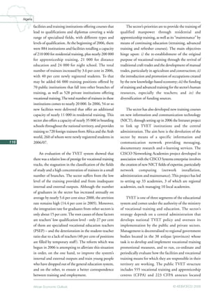 African Economic Outlook © AfDB/OECD 2008
116
Algeria
facilities and training institutions offering courses that
lead to qualifications and diplomas covering a wide
range of specialised fields, with different types and
levels of qualification. At the beginning of 2006, there
were 884 institutions and facilities totalling a capacity
of 210 000 for residential training, plus nearly 200 000
for apprenticeship training, 21 000 for distance
education and 24 000 for night school. The total
number of trainees increased by 3.6 per cent in 2006,
with 40 per cent newly registered students. To that
may be added 66 000 training positions offered by
70 public institutions that fall into other branches of
training, as well as 528 private institutions offering
vocational training.The total number of trainees in these
institutions comes to nearly 20 000. In 2006, 54 or so
new facilities were delivered that offer an additional
capacity of nearly 11 000 in residential training. This
sector also offers a capacity of nearly 35 000 in boarding
schools throughout the national territory, and provides
training to 720 foreign trainees from Africa and the Arab
world, 260 of whom were newly registered students in
2006/07.
An evaluation of the TVET system showed that
there was a relative loss of prestige for vocational training
tracks, the stagnation in the classification of the fields
of study and a high concentration of trainees in a small
number of branches. The sector suffers from the low
level of the training provided and from inadequate
internal and external outputs. Although the number
of graduates in the sector has increased annually on
average by nearly 5.6 per cent since 2000, the attrition
rate remains high (14.4 per cent in 2005). Moreover,
the integration rate for graduates from other sectors is
only about 15 per cent.The root causes of these factors
are teachers’ low qualification level - only 27 per cent
of them are specialised vocational education teachers
(PSEP) – and the deterioration in the student-teacher
ratio due to a lack of teachers (40 per cent of positions
are filled by temporary staff). The reform which was
begun in 2006 is attempting to alleviate this situation
in order, on the one hand, to improve the system’s
internal and external outputs and train young people
who have dropped out of the general education system,
and on the other, to ensure a better correspondence
between training and employment.
The sector’s priorities are to provide the training of
qualified manpower through residential and
apprenticeship training, as well as its “maintenance” by
means of continuing education (retraining, advanced
training and refresher courses). The main objectives
hinge upon: i) the re-establishment of the original
purpose of vocational training through the revival of
traditional craft trades and the development of manual
trades, particularly in agriculture and construction; ii)
the introduction and promotion of occupations created
by the new knowledge-based economy; iii) the funding
of training and advanced training for the sector’s human
resources, especially the teachers; and iv) the
diversification of funding sources.
The sector has also developed new training courses
on new information and communication technology
(NICT), through setting up in 2006 the Intranet project
to link up TVET institutions and the central
administration. The aim here is the devolution of the
sector by means of a specific information and
communication network providing messaging,
documentary research and e-learning services. The
CISCO Networking Academies project developed in
association with the CISCO Systems enterprise involves
the creation of new NICT fields of expertise, particularly
network computing (network installation,
administration and maintenance).This project has led
to setting up 33 academies, 3 of which are regional
academies, each managing 10 local academies.
TVET is one of three segments of the educational
system and comes under the authority of the ministry
of vocational training and education. The sector’s
strategy depends on a central administration that
develops national TVET policy and oversees its
implementation by the public and private sectors.
Management is decentralised to regional government
bodies located in the 38 wilayas (provinces) whose
task is to develop and implement vocational training
promotional measures, and to run, co-ordinate and
periodically evaluate how the facilities and vocational
training means for which they are responsible in their
territory are working. The public TVET structure
includes 555 vocational training and apprenticeship
centres (CFPA) and 223 CFPA annexes located
 