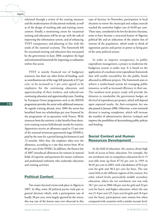African Economic Outlook © AfDB/OECD 2008
118
Algeria
reformed through a review of the existing measures
and the modernisation of educational methods, as well
as of the design of teaching aids and training course
content. Finally, a monitoring centre for vocational
training and education will be set up, with the task of
improving the information system, and of enhancing
TVET transparency and planning in line with the
needs of the national economy. The framework bill
for vocational training and education that was passed
by the government in June 2006 completes the legal
and institutional framework for improving co-ordination
within this sector.
TVET is mainly financed out of budgetary
resources, but there are other forms of funding, such
as contributions out of the wage bill (presently at 0.5 per
cent, to be increased to 1 per cent) agreed to by
employers for the continuing education and
apprenticeship of their workers, and reduced-rate
continuing education and apprenticeship taxes. Funding
by European Union programmes such as the MEDA
programme provides the sector with additional resources.
As regards training abroad, since 2004 the sector has
benefited from ten scholarships per year financed by
the programme of co-operation with France. With
resources from the ministry, it also benefits from short-
term training courses held abroad, mostly for trainers.
Apprentices receive an allowance equal to 15 per cent
of the national minimum guaranteed wage (SNMG),
paid by the state for a period lasting for between 6 and
12 months. After that, the employer takes over the
allowance, according to a rate that moves from 30 to
80 per cent of the SNMG. In addition, the finance law
of 2007 introduced allowances for trainees in manual
fields of expertise and payments for master craftsmen
and professional craftsmen who undertake education
and training activities.
Political Context
Two major electoral events took place in Algeria in
2007. In May, some 20 political parties took part in
general elections which, with a participation rate of
hardly 38 per cent, were largely ignored by the voters;
this was one of the lowest rates ever observed in this
type of election. In November, participation in local
elections to renew the municipal and wilaya councils
reached the somewhat higher rate of 44.09 per cent.
These rates, considered to be low for decisive elections,
seem to have become a structural feature of Algerian
political life and an indication of the relative loss of
interest of the population, which tends to think of
opposition parties and parties in power as being part
of the same political system.
In order to improve transparency in public
expenditure management, a project to modernise the
budgetary system is under way. It is based on the
application of a medium-term expenditure framework
that will enable traceability for the public funds
allocated to different projects.The framework aims to
achieve a results-based system for managing public
resources, as well as increased efficiency in their use.
The medium-term project study will provide the
elements to standardise the government budget set
the level of expenditure per project, which will depend
upon expected results. An Anti-corruption Act was
also passed in January 2006. Otherwise, a new territorial
division is nearing completion, which will increase
the number of administrative districts (wilayas) and
improve the possibilities of decentralising public policies
and funding.
Social Context and Human
Resources Development
In the field of education, the country shows high
levels of access to basic education. For example, the
net enrolment rate in compulsory education for 6-15
year-olds went up from 87.92 per cent in 1995 to
96.01 per cent in 2005, with a breakdown of 93.6 per
cent for girls and 98.4 per cent for boys. The rate
varies little in the different regions of the country. For
other school levels, particularly middle secondary
education, where the net enrolment rate was only
38.7 per cent in 2006 (46 per cent for girls and 32 per
cent for boys), and higher education, where the rate
was 21.8 per cent (25.3 per cent for girls and 18.4 per
cent for boys), participation rates remain low when
compared with countries with a similar income level.
 