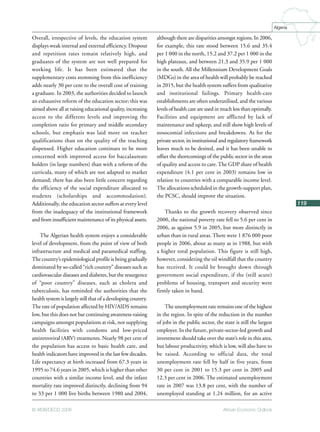 African Economic Outlook© AfDB/OECD 2008
119
Algeria
Overall, irrespective of levels, the education system
displays weak internal and external efficiency. Dropout
and repetition rates remain relatively high, and
graduates of the system are not well prepared for
working life. It has been estimated that the
supplementary costs stemming from this inefficiency
adds nearly 30 per cent to the overall cost of training
a graduate. In 2003, the authorities decided to launch
an exhaustive reform of the education sector; this was
aimed above all at raising educational quality, increasing
access to the different levels and improving the
completion ratio for primary and middle secondary
schools, but emphasis was laid more on teacher
qualifications than on the quality of the teaching
dispensed. Higher education continues to be more
concerned with improved access for baccalaureate
holders (in large numbers) than with a reform of the
curricula, many of which are not adapted to market
demand; there has also been little concern regarding
the efficiency of the social expenditure allocated to
students (scholarships and accommodation).
Additionally, the education sector suffers at every level
from the inadequacy of the institutional framework
and from insufficient maintenance of its physical assets.
The Algerian health system enjoys a considerable
level of development, from the point of view of both
infrastructure and medical and paramedical staffing.
The country’s epidemiological profile is being gradually
dominated by so-called “rich country” diseases such as
cardiovascular diseases and diabetes, but the resurgence
of “poor country” diseases, such as cholera and
tuberculosis, has reminded the authorities that the
health system is largely still that of a developing country.
The rate of population affected by HIV/AIDS remains
low, but this does not bar continuing awareness-raising
campaigns amongst populations at risk, nor supplying
health facilities with condoms and low-priced
antiretroviral (ARV) treatments. Nearly 98 per cent of
the population has access to basic health care, and
health indicators have improved in the last few decades.
Life expectancy at birth increased from 67.3 years in
1995 to 74.6 years in 2005, which is higher than other
countries with a similar income level, and the infant
mortality rate improved distinctly, declining from 94
to 33 per 1 000 live births between 1980 and 2004,
although there are disparities amongst regions. In 2006,
for example, this rate stood between 15.6 and 35.4
per 1 000 in the north, 15.2 and 37.2 per 1 000 in the
high plateaux, and between 21.3 and 35.9 per 1 000
in the south. All the Millennium Development Goals
(MDGs) in the area of health will probably be reached
in 2015, but the health system suffers from qualitative
and institutional failings. Primary health-care
establishments are often underutilised, and the various
levels of health care are used in much less than optimally.
Facilities and equipment are afflicted by lack of
maintenance and upkeep, and still show high levels of
nosocomial infections and breakdowns. As for the
private sector, its institutional and regulatory framework
leaves much to be desired, and it has been unable to
offset the shortcomings of the public sector in the areas
of quality and access to care. The GDP share of health
expenditure (4.1 per cent in 2003) remains low in
relation to countries with a comparable income level.
The allocations scheduled in the growth-support plan,
the PCSC, should improve the situation.
Thanks to the growth recovery observed since
2000, the national poverty rate fell to 5.6 per cent in
2006, as against 5.9 in 2005, but more distinctly in
urban than in rural areas. There were 1 876 000 poor
people in 2006, about as many as in 1988, but with
a higher total population. This figure is still high,
however, considering the oil windfall that the country
has received. It could be brought down through
government social expenditure, if the (still acute)
problems of housing, transport and security were
firmly taken in hand.
The unemployment rate remains one of the highest
in the region. In spite of the reduction in the number
of jobs in the public sector, the state is still the largest
employer. In the future, private-sector-led growth and
investment should take over the state’s role in this area,
but labour productivity, which is low, will also have to
be raised. According to official data, the total
unemployment rate fell by half in five years, from
30 per cent in 2001 to 15.3 per cent in 2005 and
12.3 per cent in 2006. The estimated unemployment
rate in 2007 was 13.8 per cent, with the number of
unemployed standing at 1.24 million, for an active
 