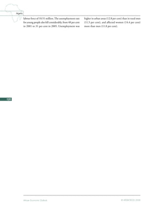 African Economic Outlook © AfDB/OECD 2008
120
Algeria
labour force of 10.51 million.The unemployment rate
for young people also fell considerably, from 48 per cent
in 2001 to 31 per cent in 2005. Unemployment was
higher in urban areas (12.8 per cent) than in rural ones
(11.5 per cent), and affected women (14.4 per cent)
more than men (11.8 per cent).
 