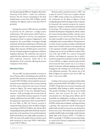 African Economic Outlook© AfDB/OECD 2008
111
Algeria
the rules governing the FRR were changed to allow direct
financing of this deficit – under two conditions,
however: that the amount outstanding in the fund
should remain at more than USD 10 billion and the
world price for Algerian crude at more than USD 49
per barrel.
Amongst the actions in 2007 that were earmarked
as priorities by the authorities is budget-system
modernisation. The reform project will be built on a
pluriannual approach to revenue and expenditure
management based on separate budgeting for each
programme, the accountability of managers through
assessments and checks on performance and results, and
improvements in the content and presentation of the
budget; these measures will allow greater control over
the costs of capital-equipment programmes, and better
budgetary planning. The authorities also intend to
expand the pilot experience carried out in 2006 with
three important ministries, which led to the
identification of the constraints affecting the process
of adoption of the reform.
Monetary Policy
The year 2007 was characterised by an increase in
the netTreasury debt to the banking system and by the
growth of the country’s net external assets, which came
to nearly USD 105 billion and exceeded the monetary
and quasi-money liquidities of the economy, showing
that these assets constitute the main source of money
creation in Algeria. The money supply grew during
the year by around 17.9 per cent, although Treasury
resources – built up through extra revenues from oil
taxation – lessened this monetary expansion. To avoid
making withdrawals from the FRR in order to meet
the prepayment requirements of the external debt for
the year 2006, in 2007 the Treasury resorted to
exceptional bank advances from the Bank of Algeria
amounting to DZD 627.8 billion: this had the effect
of expanding domestic public debt which had, moreover,
grown due to the repurchase of non-performing loans
held by the banks on non-viable public enterprises. In
2007, the assets of the publicTreasury with the central
bank amounted to more than DZD 4 000 billion
(nearly USD 57 billion).
Monetary policy remained cautious in 2007, and
in spite of a rise of 17.9 per cent, as against 18.6 per
cent in 2006, money creation was contained, due to
the sterilisation by the Bank of Algeria of bank
overliquidity generated by the large increase in deposits
by Sonatrach, the national enterprise for research,
production, transport, transformation and marketing
of oil and gas. The instruments used for sterilisation
included: the absorption of liquidity by calls for tenders;
the interest-bearing deposit facility; and the reserve
requirement, set at a rate of 6.5 per cent. This policy
has made it possible to clear more than 96 per cent of
overliquidity and to contain inflation. Owing, however,
to a price recovery in primary products and industrial
inputs (most of which continue to be imported), and
to the expansion of public expenditure and foreign-
exchange reserves, the rate of inflation reached 3.8 per
cent at the end of 2007. In a context of imported
inflation and budgetary expansion due to public-
investment programmes and salary increases, the bank
of issue will have to tighten monetary policy further
and increase the basic interest rate so as to keep it
positive in real terms, while also applying a more flexible
management the exchange rate of the dinar and so
curb inflationary pressures. The interest rate of the
Bank of Algeria was raised to 2 per cent in 2007, up
from 1.7 per cent in 2006.
Lending to the economy, mostly granted by public
banks, amounted to DZD 1 861 billion (19.9 per cent
of GDP). A large share went to private enterprises and
households, while lending to public enterprises fell.
This growth of lending to the private sector should
however take into account the risks of credit
concentration on a few large private debtors and of
household over-indebtedness. Lending to the private
sector amounted to DZD 1 057.3 billion (11.3 per cent
of GDP), and the share of medium- and long-term loans
is growing. The supervision and the monitoring of
public banks (mainly by means of on-site checks) have
become more active. Nevertheless, the non-productive
portfolio of public banks remains high, and the domestic
public debt of the Treasury (DZD 1 779 billion in
2007) is essentially (1 376 billion) owed to these banks,
as a result of the Treasury’s reorganisation of the debt
of public enterprises.
 