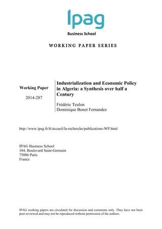 Business School
W O R K I N G P A P E R S E R I E S
IPAG working papers are circulated for discussion and comments only. They have not been
peer-reviewed and may not be reproduced without permission of the authors.
Working Paper
2014-287
Industrialization and Economic Policy
in Algeria: a Synthesis over half a
Century
Frédéric Teulon
Dominique Bonet Fernandez
http://www.ipag.fr/fr/accueil/la-recherche/publications-WP.html
IPAG Business School
184, Boulevard Saint-Germain
75006 Paris
France
 