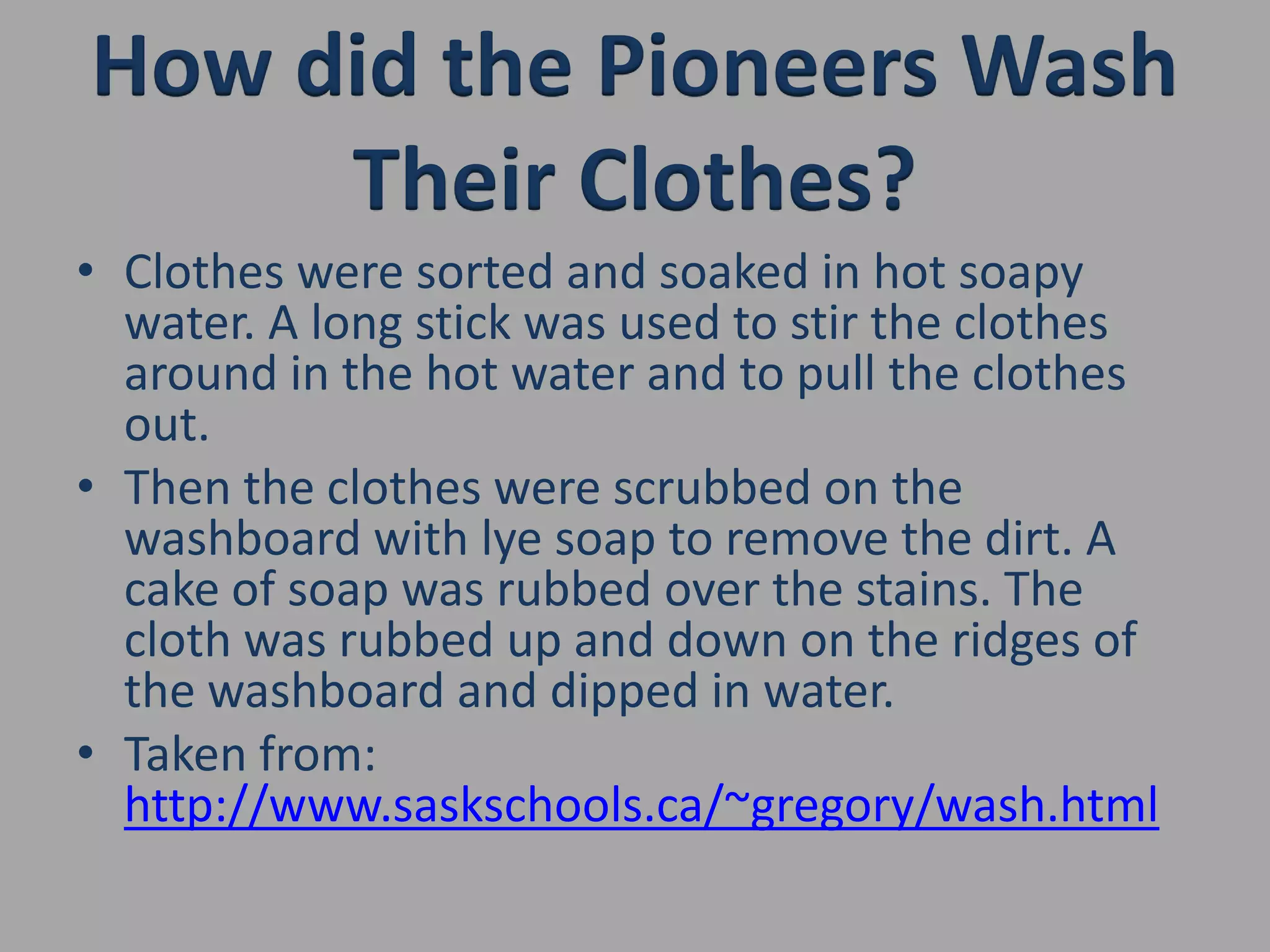 How did the Pioneers Wash Their Clothes?Clothes were sorted and soaked in hot soapy water. A long stick was used to stir the clothes around in the hot water and to pull the clothes out.Then the clothes were scrubbed on the washboard with lye soap to remove the dirt. A cake of soap was rubbed over the stains. The cloth was rubbed up and down on the ridges of the washboard and dipped in water.Taken from: http://www.saskschools.ca/~gregory/wash.html