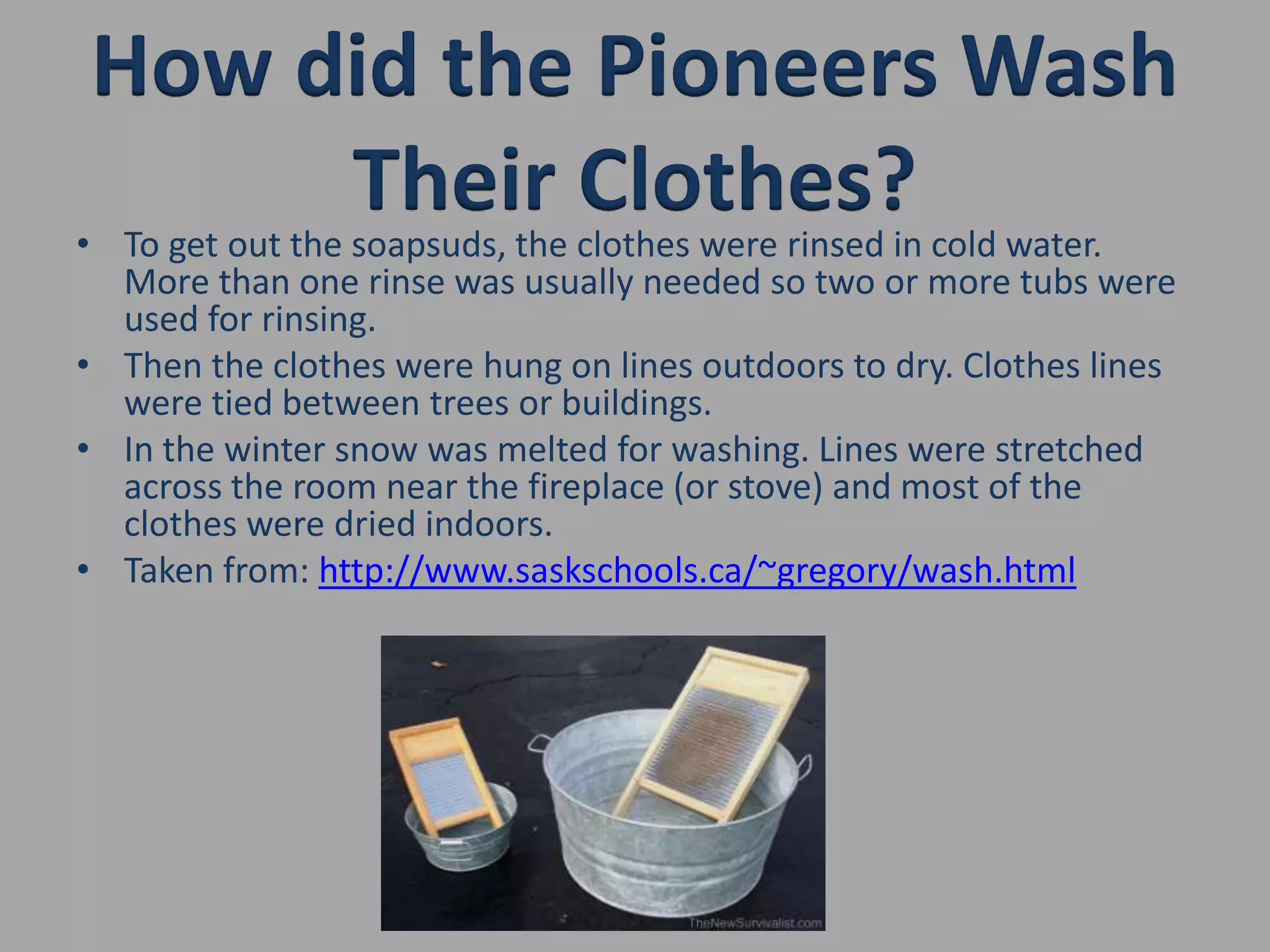 How did the Pioneers Wash Their Clothes?To get out the soapsuds, the clothes were rinsed in cold water. More than one rinse was usually needed so two or more tubs were used for rinsing.Then the clothes were hung on lines outdoors to dry. Clothes lines were tied between trees or buildings.In the winter snow was melted for washing. Lines were stretched across the room near the fireplace (or stove) and most of the clothes were dried indoors.Taken from: http://www.saskschools.ca/~gregory/wash.html