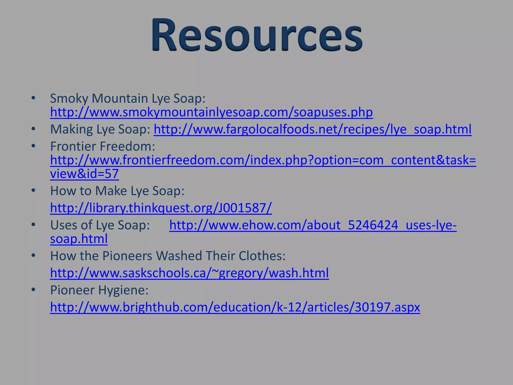 Smoky Mountain Lye Soap: http://www.smokymountainlyesoap.com/soapuses.phpMaking Lye Soap: http://www.fargolocalfoods.net/recipes/lye_soap.htmlFrontier Freedom: http://www.frontierfreedom.com/index.php?option=com_content&task=view&id=57How to Make Lye Soap:http://library.thinkquest.org/J001587/Uses of Lye Soap:      http://www.ehow.com/about_5246424_uses-lye- soap.htmlHow the Pioneers Washed Their Clothes:http://www.saskschools.ca/~gregory/wash.htmlPioneer Hygiene:http://www.brighthub.com/education/k-12/articles/30197.aspxResources