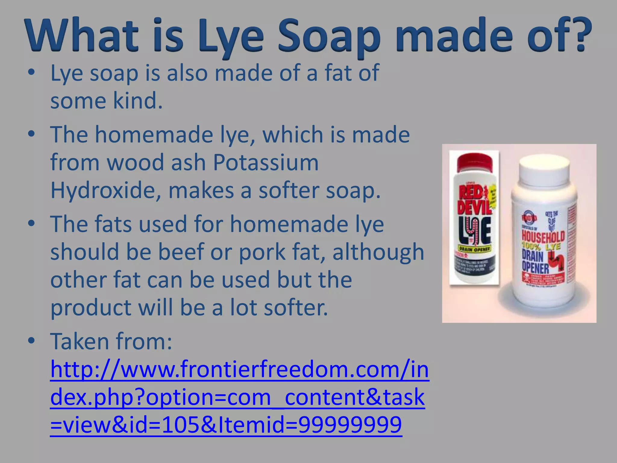 What is Lye Soap made of?Lye soap is also made of a fat of some kind.The homemade lye, which is made from wood ash Potassium Hydroxide, makes a softer soap.The fats used for homemade lye should be beef or pork fat, although other fat can be used but the product will be a lot softer.Taken from: http://www.frontierfreedom.com/index.php?option=com_content&task=view&id=105&Itemid=99999999
