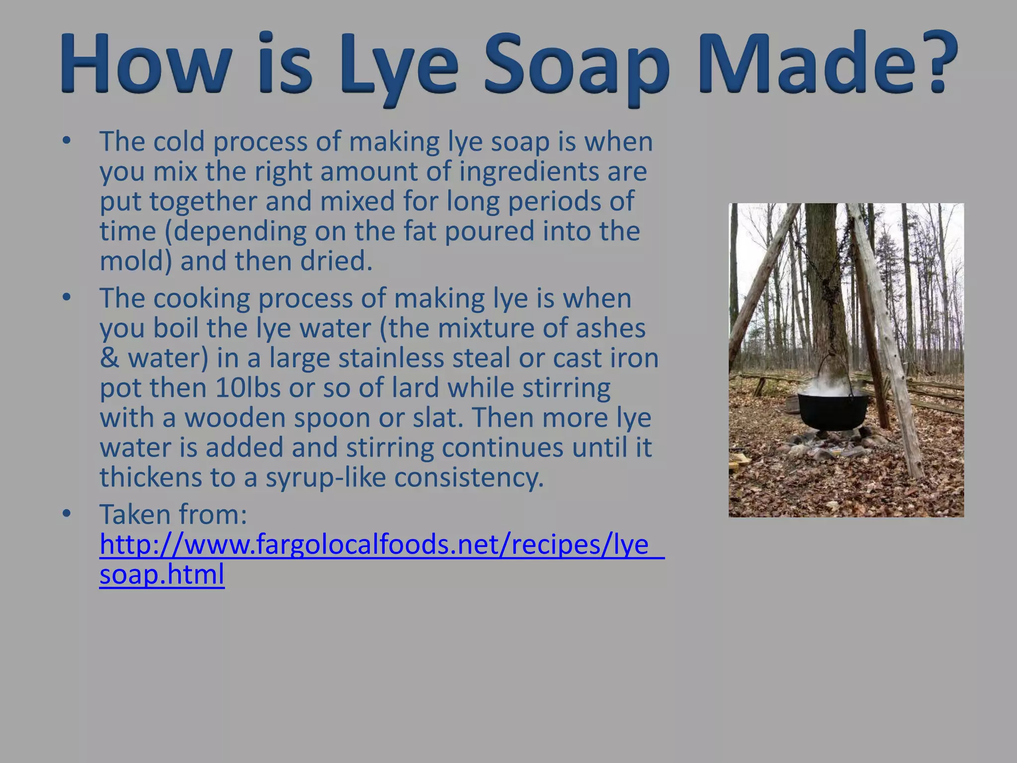 How is Lye Soap Made?The cold process of making lye soap is when you mix the right amount of ingredients are put together and mixed for long periods of time (depending on the fat poured into the mold) and then dried. The cooking process of making lye is when you boil the lye water (the mixture of ashes & water) in a large stainless steal or cast iron pot then 10lbs or so of lard while stirring with a wooden spoon or slat. Then more lye water is added and stirring continues until it thickens to a syrup-like consistency. Taken from: http://www.fargolocalfoods.net/recipes/lye_soap.html