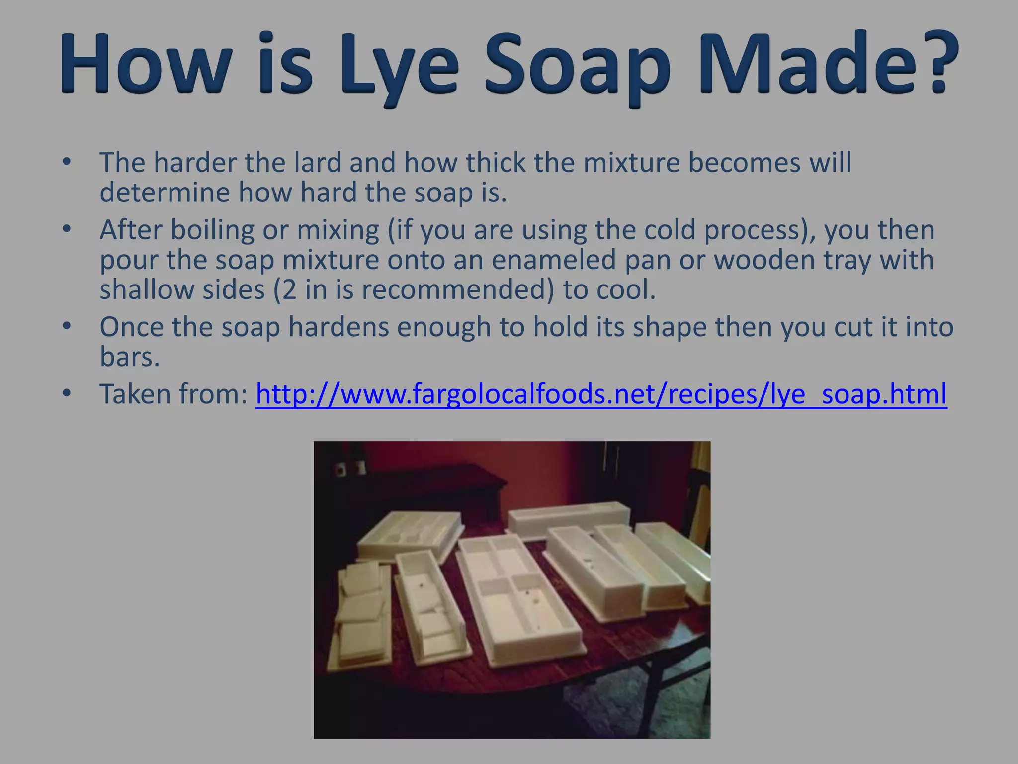 How is Lye Soap Made?The harder the lard and how thick the mixture becomes will determine how hard the soap is.After boiling or mixing (if you are using the cold process), you then pour the soap mixture onto an enameled pan or wooden tray with shallow sides (2 in is recommended) to cool.Once the soap hardens enough to hold its shape then you cut it into bars.Taken from: http://www.fargolocalfoods.net/recipes/lye_soap.html