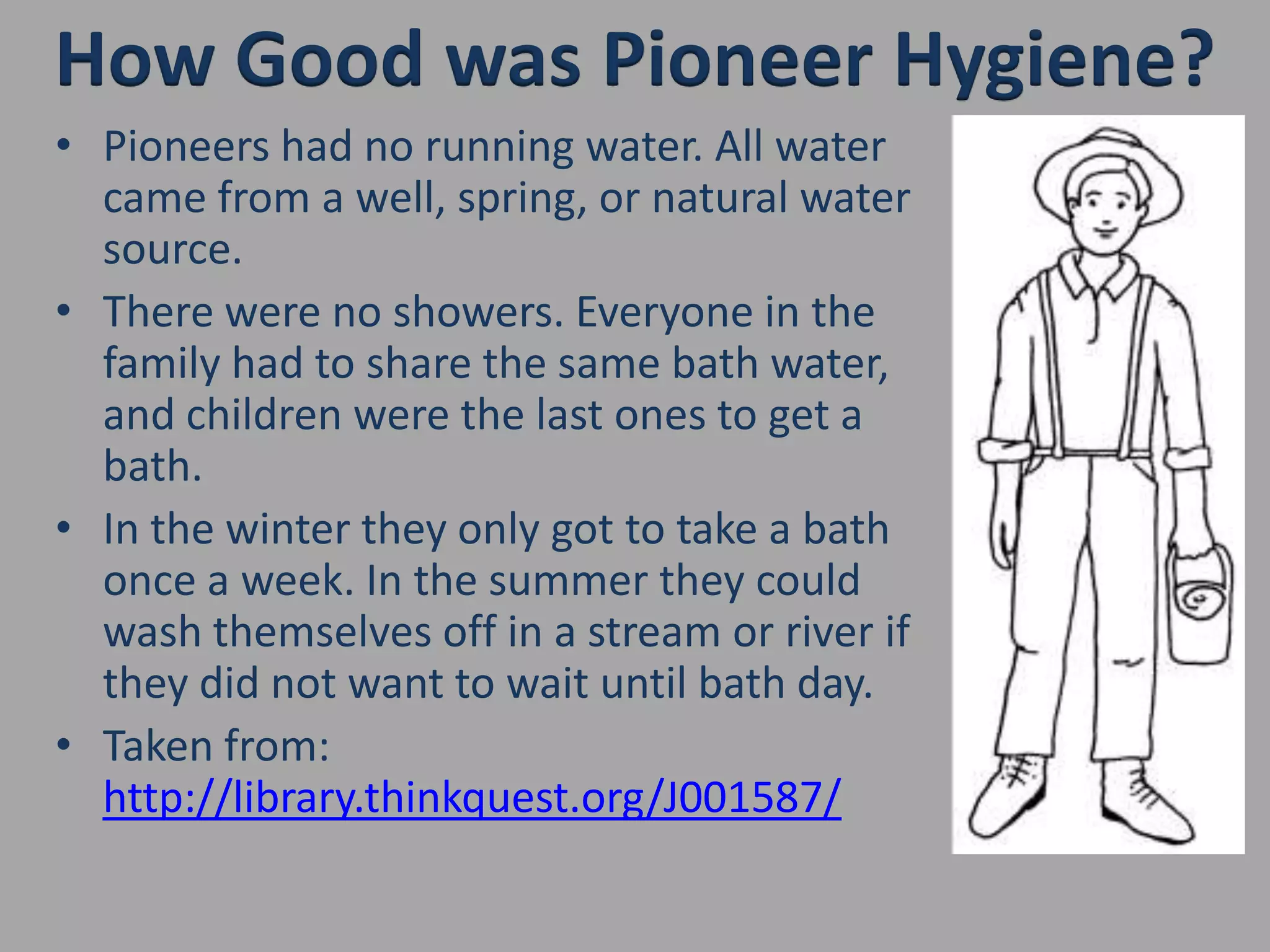 How Good was Pioneer Hygiene?Pioneers had no running water. All water came from a well, spring, or natural water source.There were no showers. Everyone in the family had to share the same bath water, and children were the last ones to get a bath. In the winter they only got to take a bath once a week. In the summer they could wash themselves off in a stream or river if they did not want to wait until bath day.Taken from: http://library.thinkquest.org/J001587/