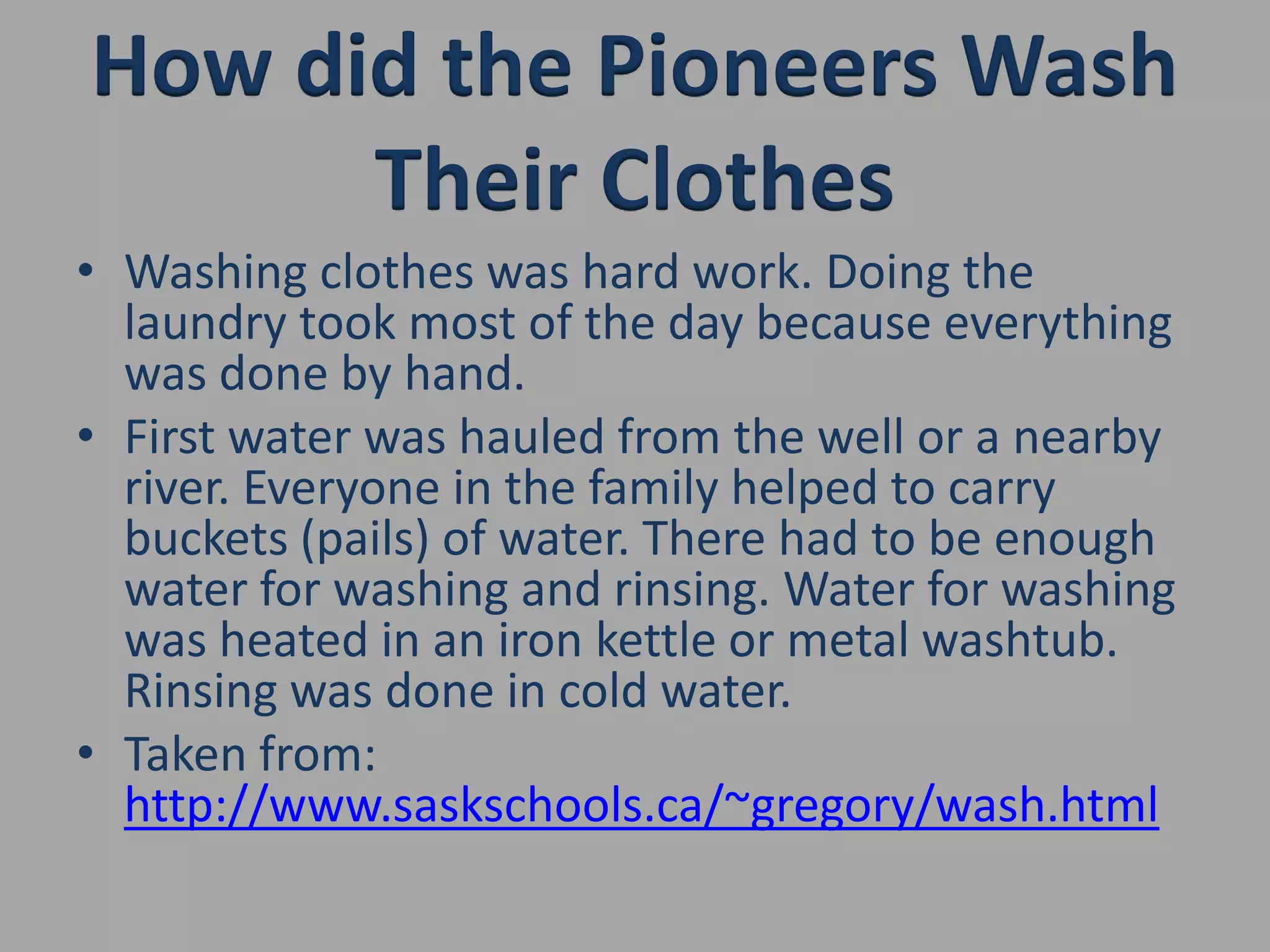 How did the Pioneers Wash Their ClothesWashing clothes was hard work. Doing the laundry took most of the day because everything was done by hand.First water was hauled from the well or a nearby river. Everyone in the family helped to carry buckets (pails) of water. There had to be enough water for washing and rinsing. Water for washing was heated in an iron kettle or metal washtub. Rinsing was done in cold water.Taken from: http://www.saskschools.ca/~gregory/wash.html