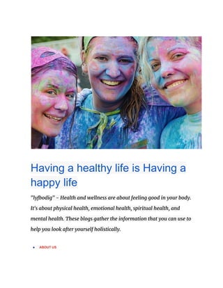 Having a healthy life is Having a
happy life
"lyfbodig" - Health and wellness are about feeling good in your body.
It's about physical health, emotional health, spiritual health, and
mental health. These blogs gather the information that you can use to
help you look after yourself holistically.
● ABOUT US
 