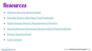 #JCC19 - CONFIDENTIAL | DO NOT DISTRIBUTE
Resources
13
● ISVforce Security Review Guide
● Develop Secure Web Apps Trail (Trailhead)
● AppExchange Security Requirements Checklist
● Security Review Submission Requirements Checklist Builder
● Partner Security Portal
● Code Sample
 