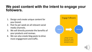 EngageFollowers
Followers
We post content with the intent to engage your
followers.
1. Design and create unique content for
your brand.
2. Post 5x per week on all relevant social
media channels.
3. We will directly promote the benefits of
your products and reviews.
4. We can also create blog posts to drive
more engagement and traffic.
Advocates
Design Content
Post 5x per week
Relatable content
Branded Content
 