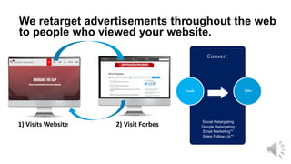Convert
We retarget advertisements throughout the web
to people who viewed your website.
Leads Sales
Social Retargeting
Google Retargeting
Email Marketing**
Sales Follow-Up**
1) Visits Website 2) Visit Forbes
 
