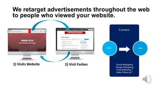 Convert
We retarget advertisements throughout the web
to people who viewed your website.
Leads Sales
Social Retargeting
Google Retargeting
Email Marketing**
Sales Follow-Up**
1) Visits Website 2) Visit Forbes
 