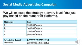 Social Media Advertising Campaign
We will execute the strategy at every level. You just
pay based on the number of platforms.
Advertising Budget $200.00+/month (TBD)
Setup Fees $150.00 one-time setup
Platforms Cost
1 $300.00/month
2 $400.00/month
3 $500.00/month
4 $600.00/month
 