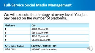 Full-Service Social Media Management
Platforms Cost
1 $400.00/month
2 $650.00/month
3 $850.00/month
4 $1,000.00/month
We will execute the strategy at every level. You just
pay based on the number of platforms.
Advertising Budget $100.00+/month (TBD)
Setup Fees $150.00 one-time setup
 