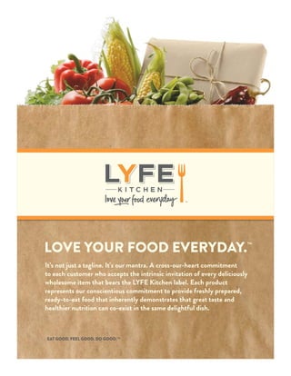 LOVE YOUR FOOD EVERYDAY.
TM
It’s not just a tagline. It’s our mantra. A cross-our-heart commitment
to each customer who accepts the intrinsic invitation of every deliciously
wholesome item that bears the LYFE Kitchen label. Each product
represents our conscientious commitment to provide freshly prepared,
ready-to-eat food that inherently demonstrates that great taste and
healthier nutrition can co-exist in the same delightful dish.
EAT GOOD. FEEL GOOD. DO GOOD.TM
TM
 