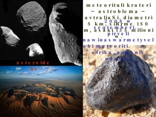 meteorituli krateri – astroblema – avtraliaSi. diametri 5 km, siRrme 150 m, asaki 135 milioni w. 2008 w seqtemberi.  pirveli nawinaswarmetyvelebi meteoriti.  afrika, sudanis udabno asteroidebi 