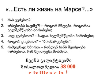 «...Есть ли жизнь на Марсе?...» რას ვეძებთ? არსებობს სადმე?! – როგორ ჩნდება, როგორია ხელშემწყობი პირობები; სად ვეძებოთ? – სადაა ხელშემწყობი პირობები; როგორ ვიცნოთ? – ”ბიომარკერები”; რამდენად ხშირია – რამდენ ხანს შეიძლება იარსებოს, რამ შეიძლება მოსპოს. ჩვენს გალაქტიკაში მოსალოდნელია  38 000  civilizacia! 